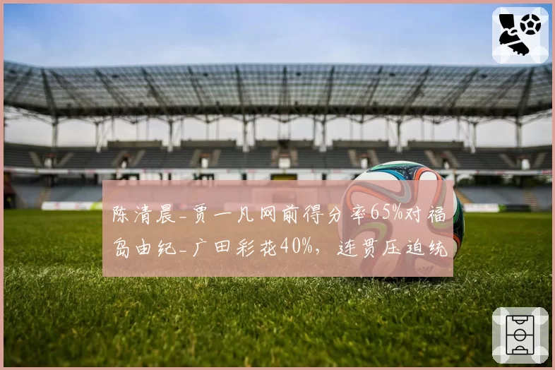 陈清晨_贾一凡网前得分率65%对福岛由纪_广田彩花40%，连贯压迫统治女双