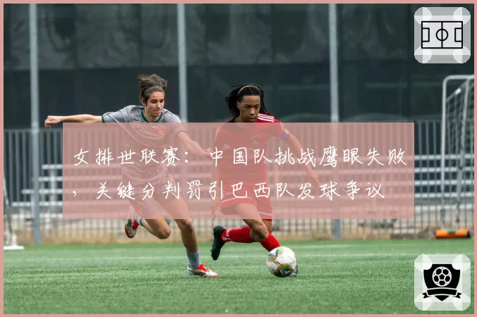 女排世联赛:中国队挑战鹰眼失败,关键分判罚引巴西队发球争议