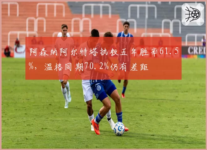 阿森纳阿尔特塔执教五年胜率61.5%，温格同期70.2%仍有差距