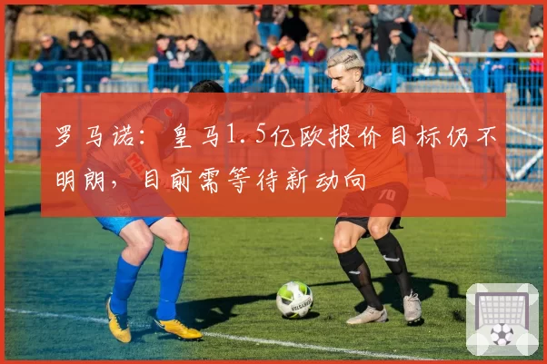 罗马诺:皇马1.5亿欧报价目标仍不明朗,目前需等待新动向