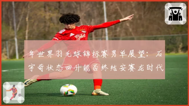 年世界羽毛球锦标赛男单展望：石宇奇状态回升能否终结安赛龙时代？