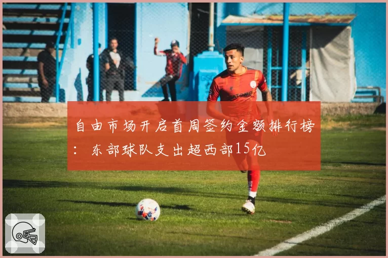 自由市场开启首周签约金额排行榜：东部球队支出超西部15亿