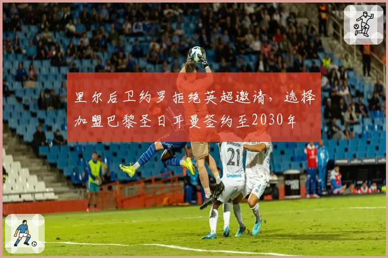 里尔后卫约罗拒绝英超邀请,选择加盟巴黎圣日耳曼签约至2030年