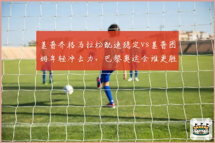 基普乔格马拉松配速稳定vs基普图姆年轻冲击力，巴黎奥运会谁更胜一筹？
