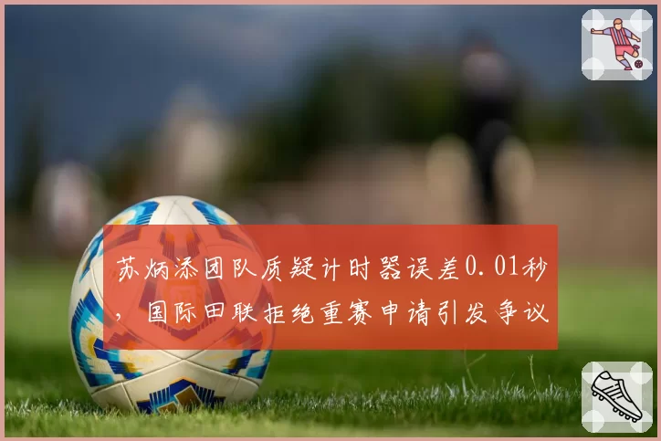 苏炳添团队质疑计时器误差0.01秒,国际田联拒绝重赛申请引发争议