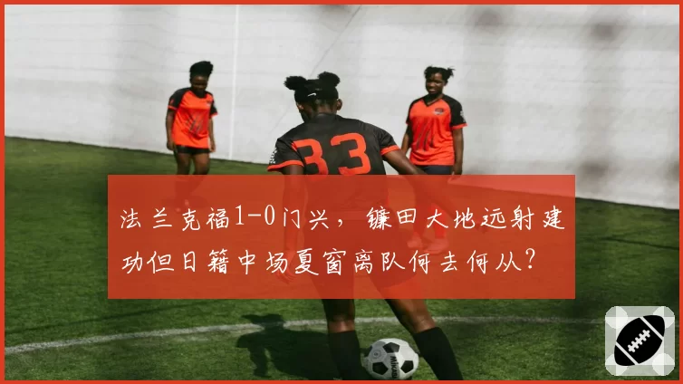 法兰克福1-0门兴，镰田大地远射建功但日籍中场夏窗离队何去何从？